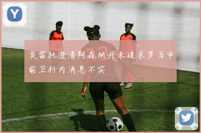 莫雷托澄清阿森纳并未追求罗马中前卫科内消息不实
