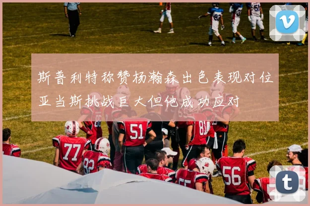 斯普利特称赞杨瀚森出色表现对位亚当斯挑战巨大但他成功应对
