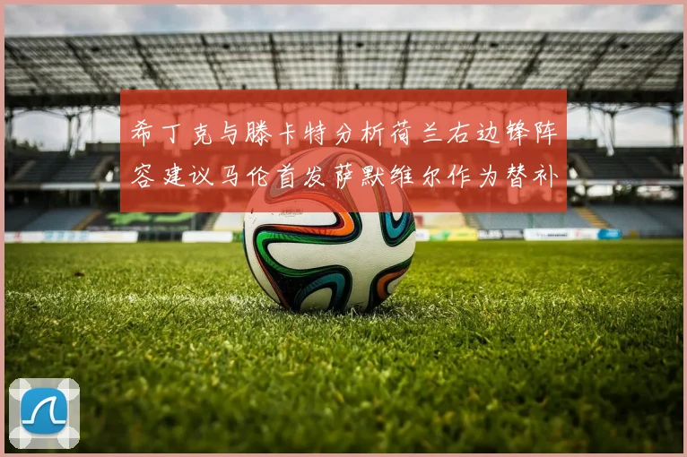 希丁克与滕卡特分析荷兰右边锋阵容建议马伦首发萨默维尔作为替补选择