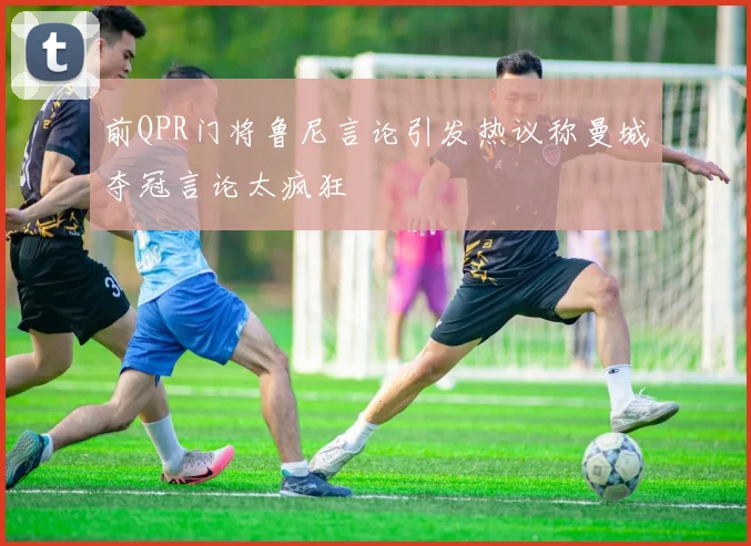 前QPR门将鲁尼言论引发热议称曼城夺冠言论太疯狂