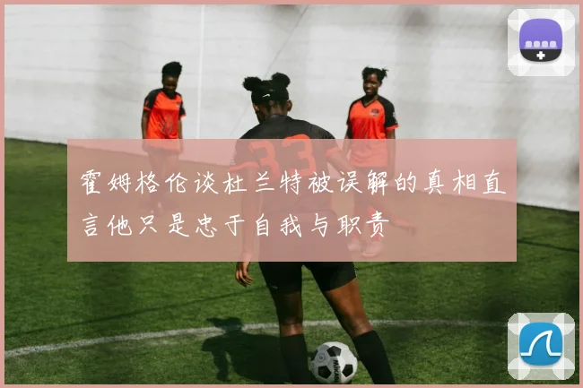 霍姆格伦谈杜兰特被误解的真相直言他只是忠于自我与职责
