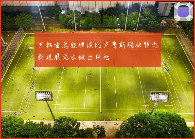 开拓者总经理谈比卢普斯现状暂无新进展无法做出评论