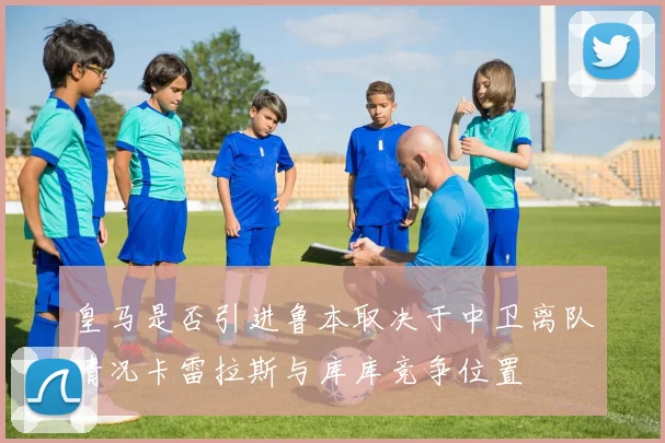 皇马是否引进鲁本取决于中卫离队情况卡雷拉斯与库库竞争位置