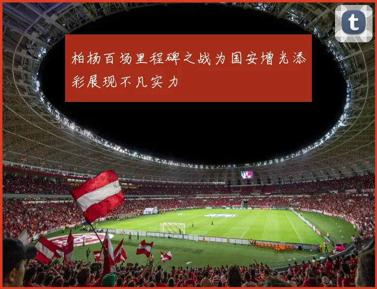 柏杨百场里程碑之战为国安增光添彩展现不凡实力
