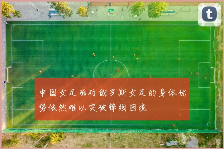 中国女足面对俄罗斯女足的身体优势依然难以突破锋线困境