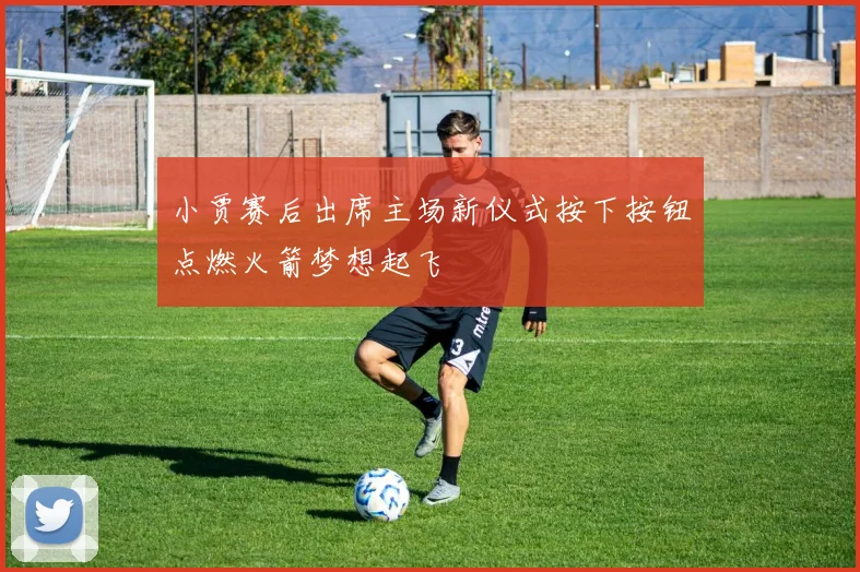 小贾赛后出席主场新仪式按下按钮点燃火箭梦想起飞
