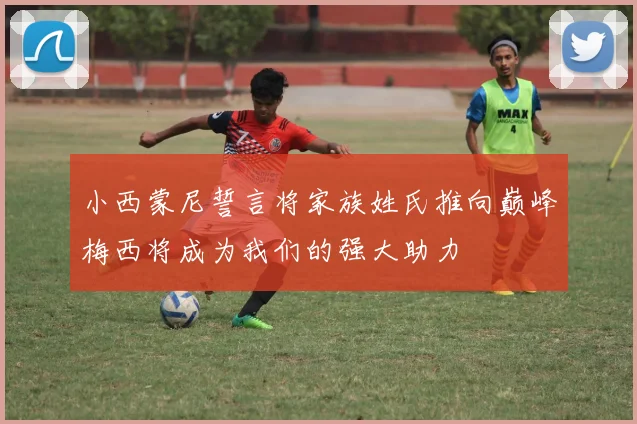小西蒙尼誓言将家族姓氏推向巅峰梅西将成为我们的强大助力