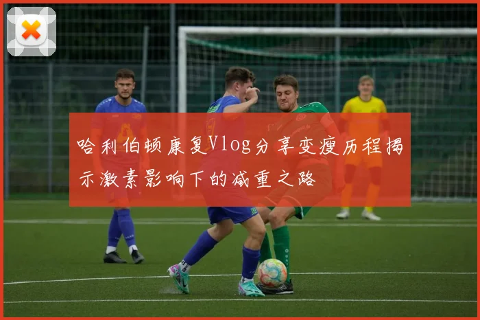 哈利伯顿康复Vlog分享变瘦历程揭示激素影响下的减重之路