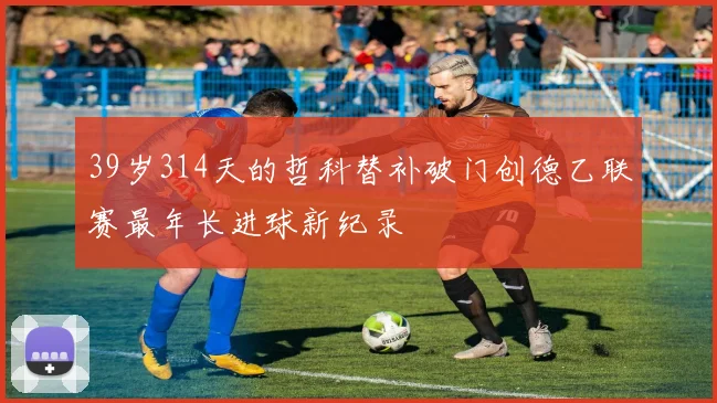 39岁314天的哲科替补破门创德乙联赛最年长进球新纪录
