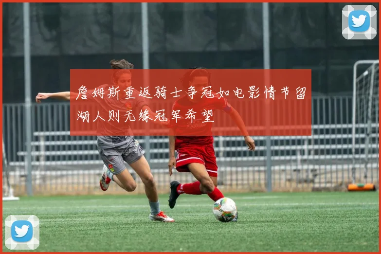 詹姆斯重返骑士争冠如电影情节留湖人则无缘冠军希望