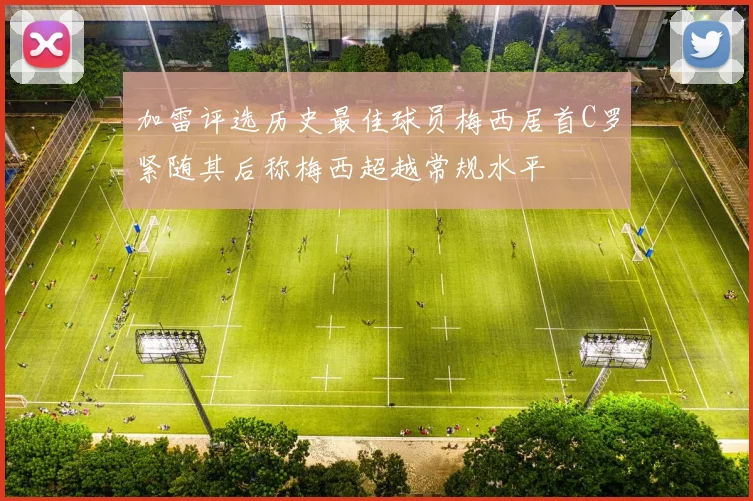 加雷评选历史最佳球员梅西居首C罗紧随其后称梅西超越常规水平