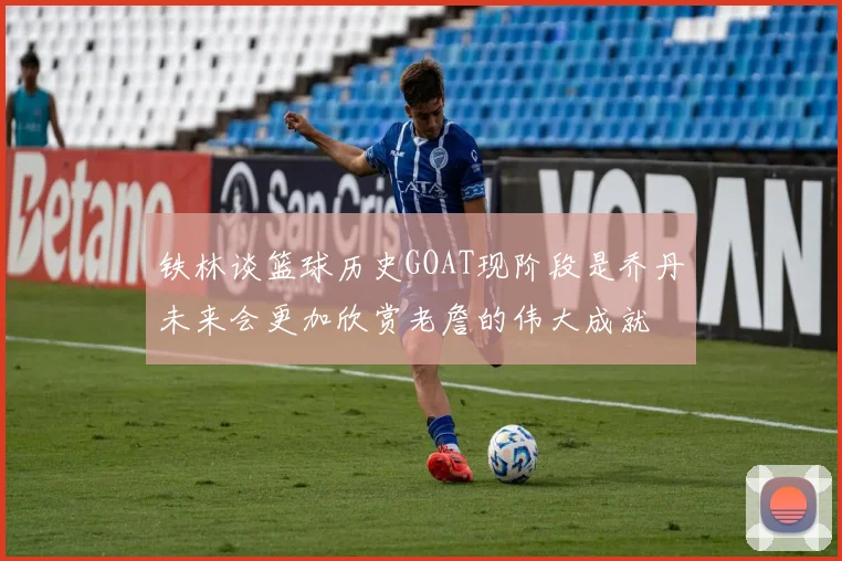 铁林谈篮球历史GOAT现阶段是乔丹未来会更加欣赏老詹的伟大成就
