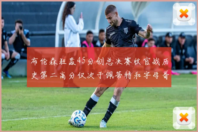 布伦森狂轰45分创总决赛收官战历史第二高分仅次于佩蒂特和字母哥