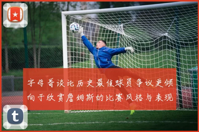 字母哥谈论历史最佳球员争议更倾向于欣赏詹姆斯的比赛风格与表现