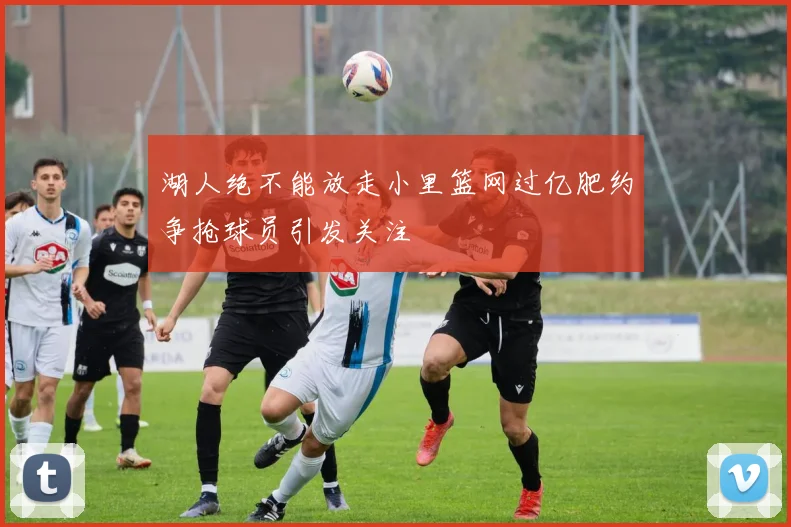 湖人绝不能放走小里篮网过亿肥约争抢球员引发关注