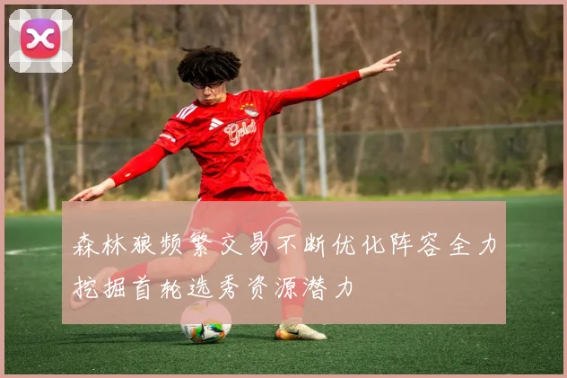 森林狼频繁交易不断优化阵容全力挖掘首轮选秀资源潜力