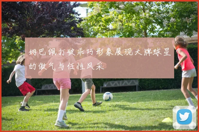 姆巴佩打破乖巧形象展现大牌球星的傲气与任性风采