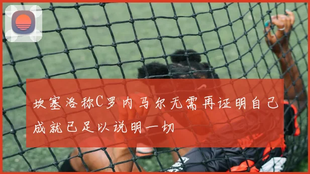坎塞洛称C罗内马尔无需再证明自己成就已足以说明一切