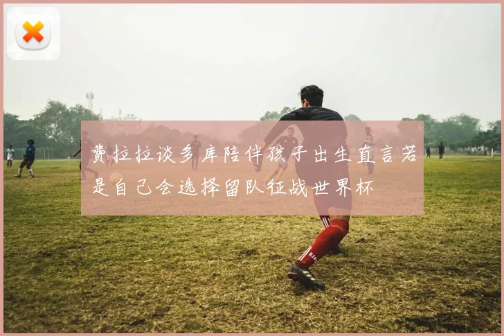 费拉拉谈多库陪伴孩子出生直言若是自己会选择留队征战世界杯