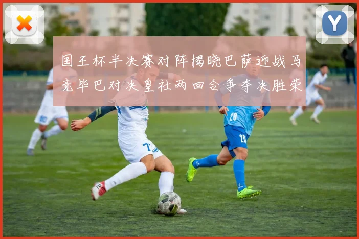 国王杯半决赛对阵揭晓巴萨迎战马竞毕巴对决皇社两回合争夺决胜荣耀