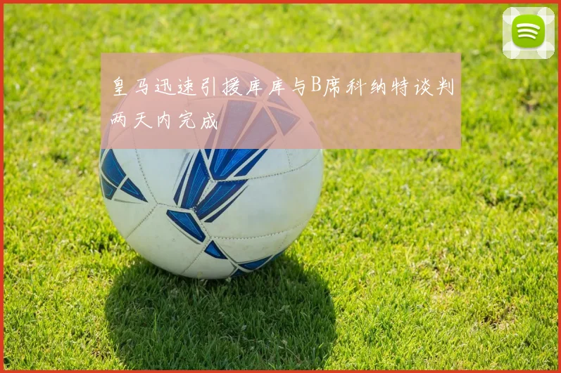 皇马迅速引援库库与B席科纳特谈判两天内完成