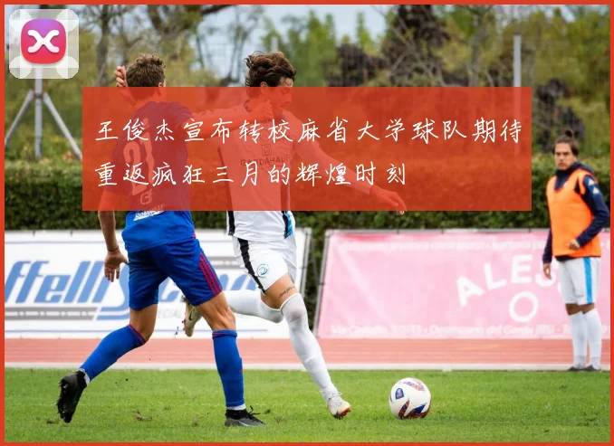 王俊杰宣布转校麻省大学球队期待重返疯狂三月的辉煌时刻